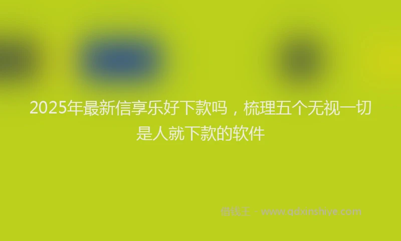 2025年最新信享乐好下款吗，梳理五个无视一切是人就下款的软件