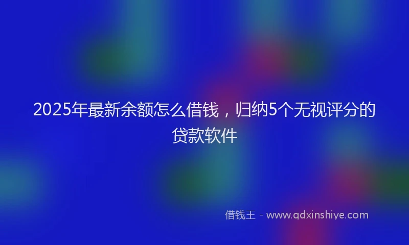 2025年最新余额怎么借钱，归纳5个无视评分的贷款软件