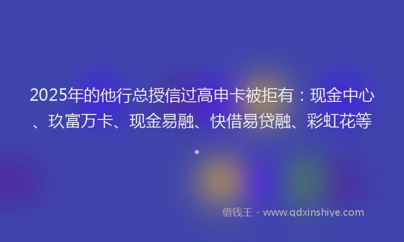 2025年的他行总授信过高申卡被拒有：现金中心、玖富万卡、现金易融、快借易贷融、彩虹花等。