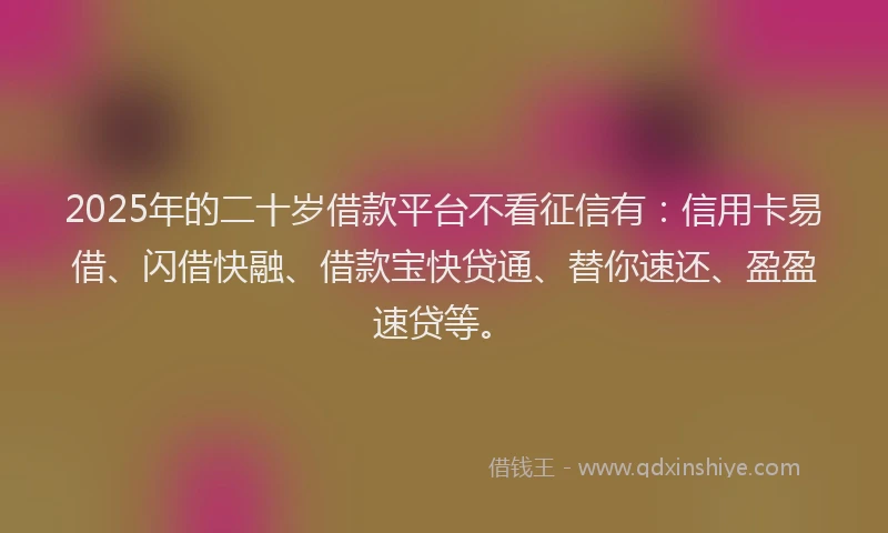 2025年的二十岁借款平台不看征信有：信用卡易借、闪借快融、借款宝快贷通、替你速还、盈盈速贷等。