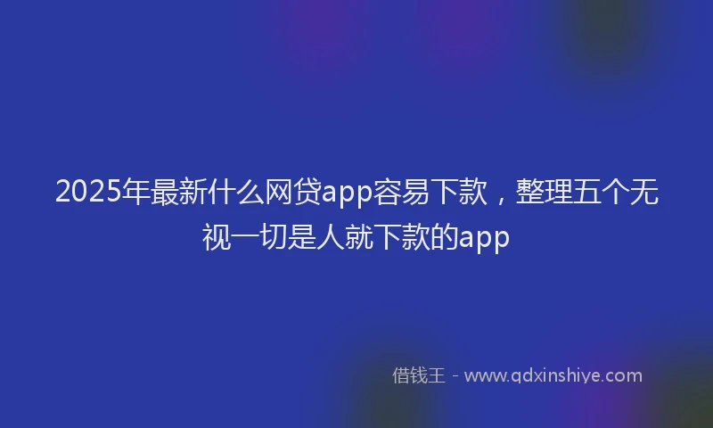 2025年最新什么网贷app容易下款，整理五个无视一切是人就下款的app