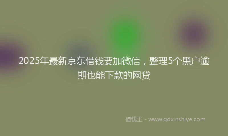 2025年最新京东借钱要加微信，整理5个黑户逾期也能下款的网贷