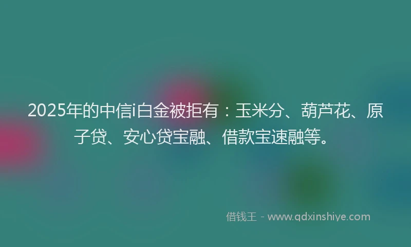 2025年的中信i白金被拒有：玉米分、葫芦花、原子贷、安心贷宝融、借款宝速融等。