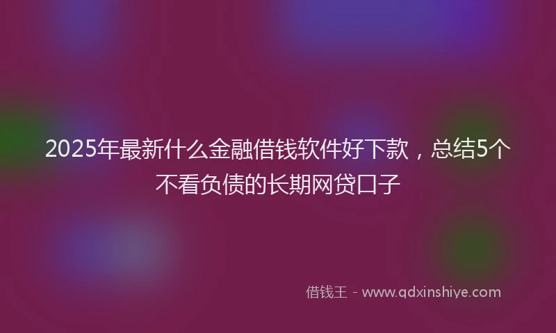 2025年最新什么金融借钱软件好下款，总结5个不看负债的长期网贷口子