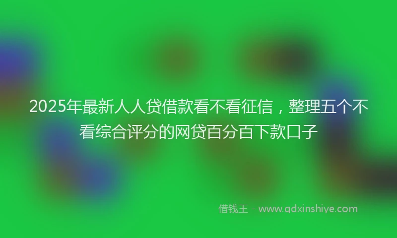 2025年最新人人贷借款看不看征信，整理五个不看综合评分的网贷百分百下款口子