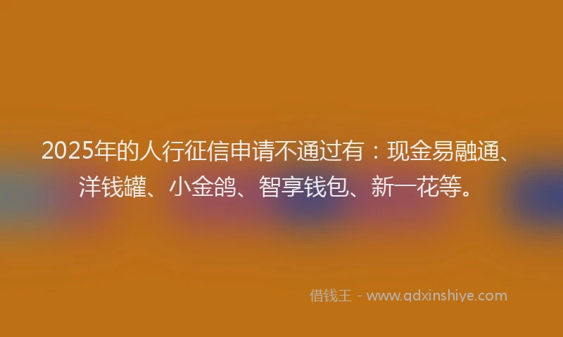 2025年的人行征信申请不通过有：现金易融通、洋钱罐、小金鸽、智享钱包、新一花等。