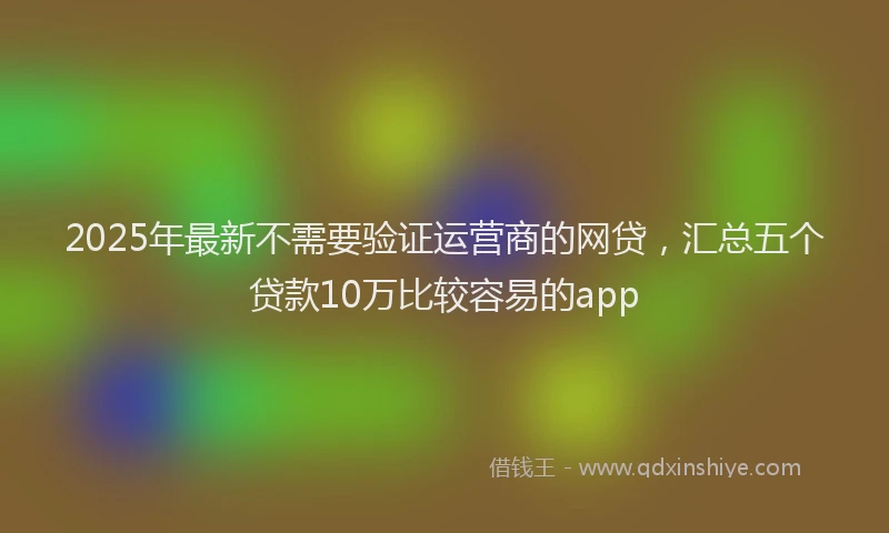 2025年最新不需要验证运营商的网贷，汇总五个贷款10万比较容易的app