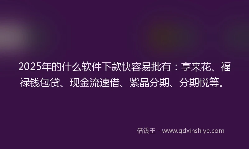 2025年的什么软件下款快容易批有：享来花、福禄钱包贷、现金流速借、紫晶分期、分期悦等。