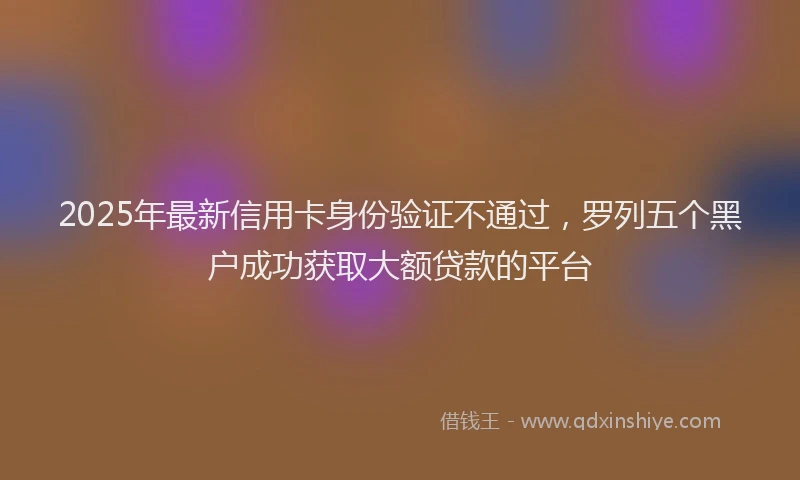 2025年最新信用卡身份验证不通过，罗列五个黑户成功获取大额贷款的平台