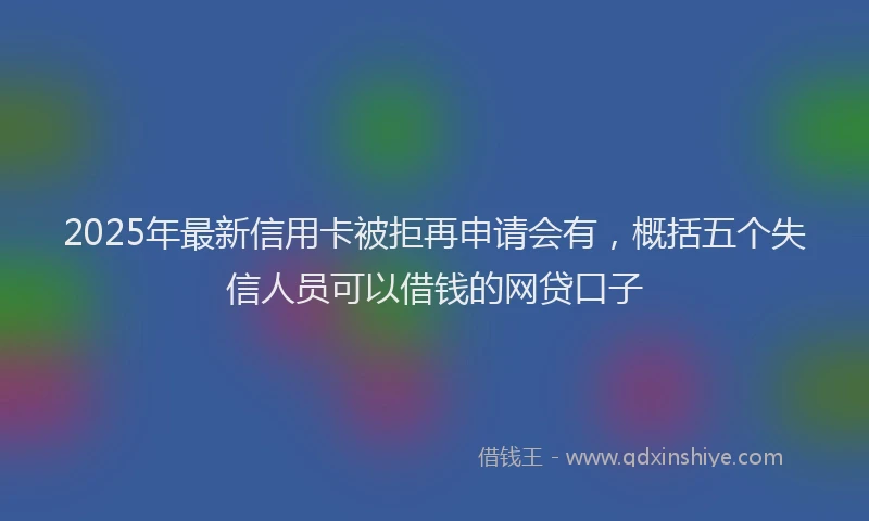 2025年最新信用卡被拒再申请会有，概括五个失信人员可以借钱的网贷口子