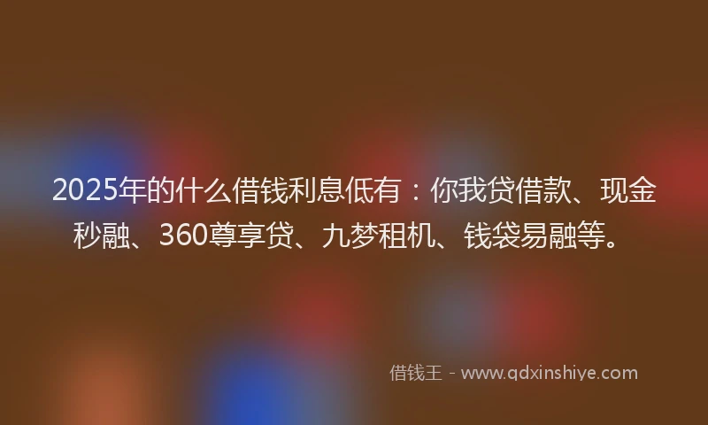 2025年的什么借钱利息低有：你我贷借款、现金秒融、360尊享贷、九梦租机、钱袋易融等。