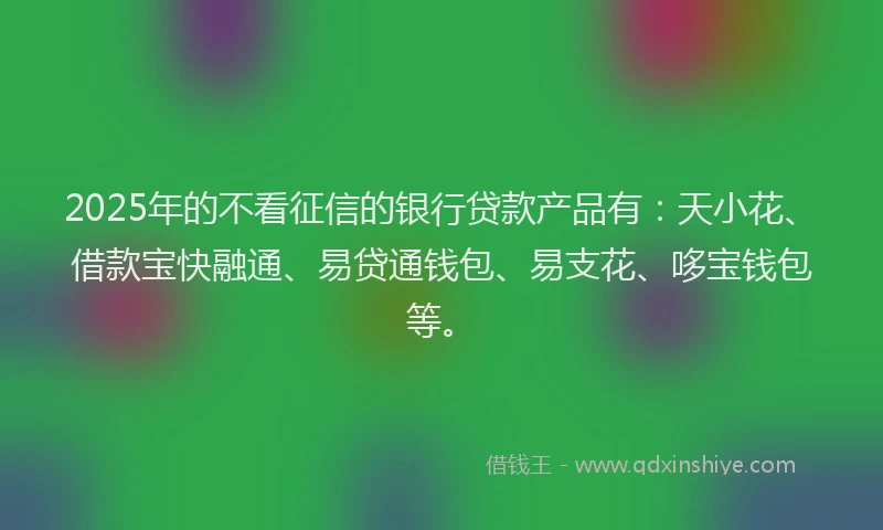 2025年的不看征信的银行贷款产品有：天小花、借款宝快融通、易贷通钱包、易支花、哆宝钱包等。