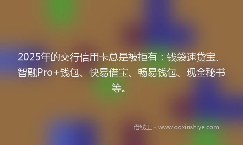 2025年的交行信用卡总是被拒有：钱袋速贷宝、智融Pro+钱包、快易借宝、畅易钱包、现金秘书等。