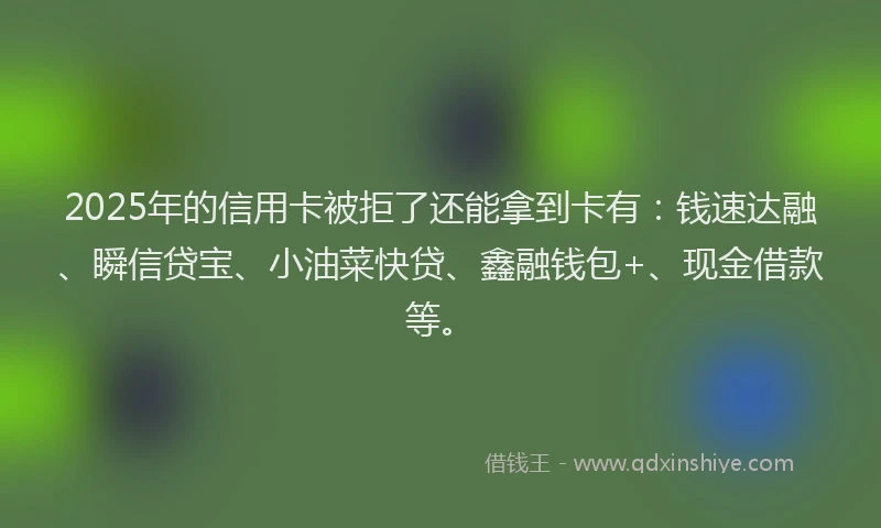 2025年的信用卡被拒了还能拿到卡有：钱速达融、瞬信贷宝、小油菜快贷、鑫融钱包+、现金借款等。