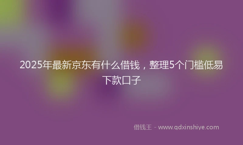 2025年最新京东有什么借钱，整理5个门槛低易下款口子