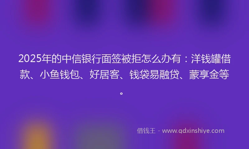 2025年的中信银行面签被拒怎么办有：洋钱罐借款、小鱼钱包、好居客、钱袋易融贷、蒙享金等。