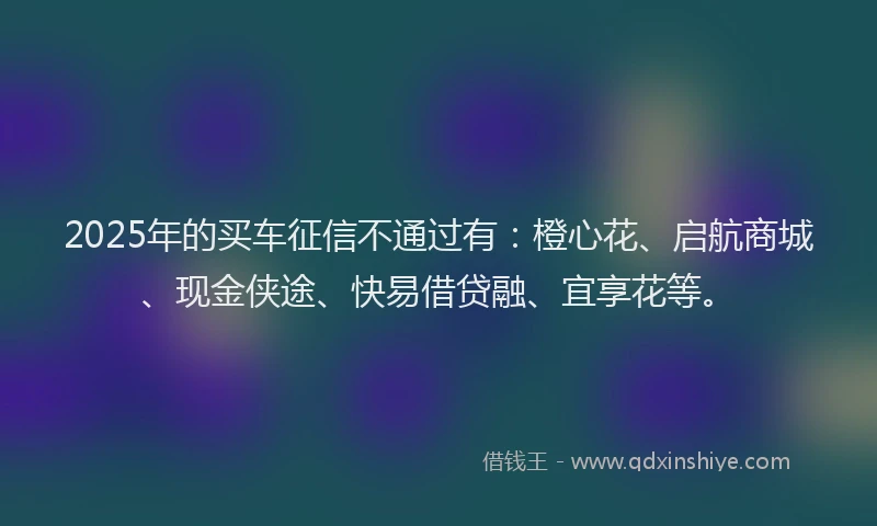 2025年的买车征信不通过有：橙心花、启航商城、现金侠途、快易借贷融、宜享花等。