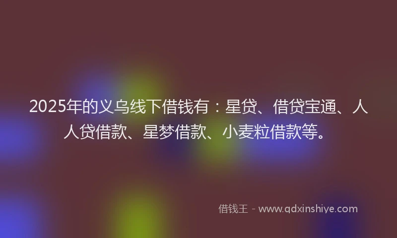2025年的义乌线下借钱有：星贷、借贷宝通、人人贷借款、星梦借款、小麦粒借款等。