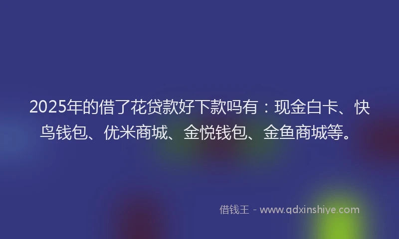 2025年的借了花贷款好下款吗有：现金白卡、快鸟钱包、优米商城、金悦钱包、金鱼商城等。