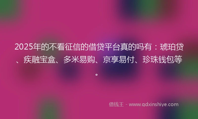 2025年的不看征信的借贷平台真的吗有：琥珀贷、疾融宝盒、多米易购、京享易付、珍珠钱包等。