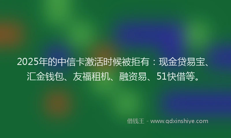 2025年的中信卡激活时候被拒有：现金贷易宝、汇金钱包、友福租机、融资易、51快借等。