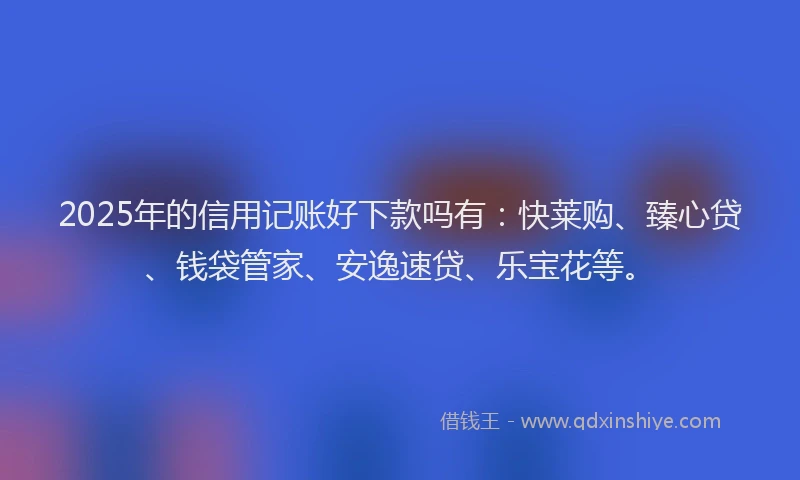 2025年的信用记账好下款吗有：快莱购、臻心贷、钱袋管家、安逸速贷、乐宝花等。