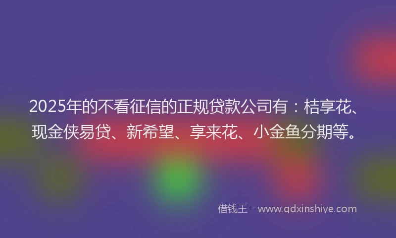 2025年的不看征信的正规贷款公司有：桔享花、现金侠易贷、新希望、享来花、小金鱼分期等。