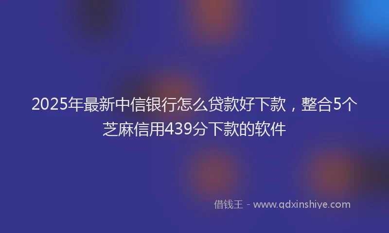 2025年最新中信银行怎么贷款好下款，整合5个芝麻信用439分下款的软件