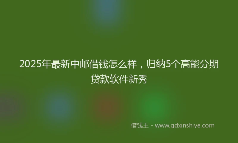 2025年最新中邮借钱怎么样，归纳5个高能分期贷款软件新秀