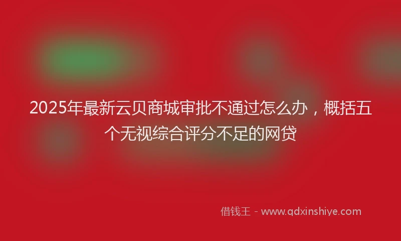 2025年最新云贝商城审批不通过怎么办，概括五个无视综合评分不足的网贷
