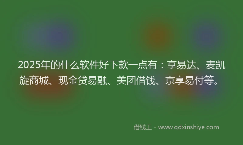 2025年的什么软件好下款一点有：享易达、麦凯旋商城、现金贷易融、美团借钱、京享易付等。