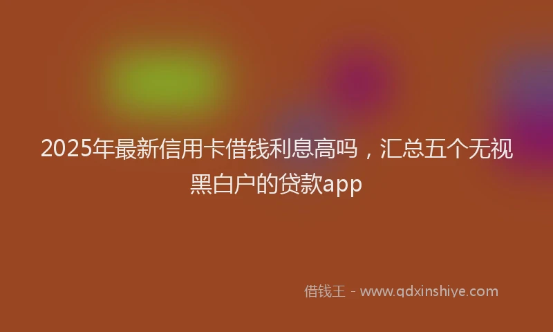 2025年最新信用卡借钱利息高吗，汇总五个无视黑白户的贷款app