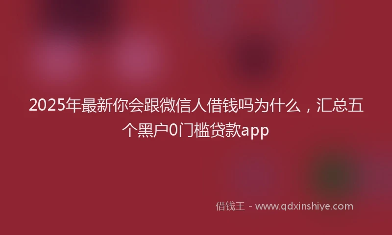 2025年最新你会跟微信人借钱吗为什么，汇总五个黑户0门槛贷款app