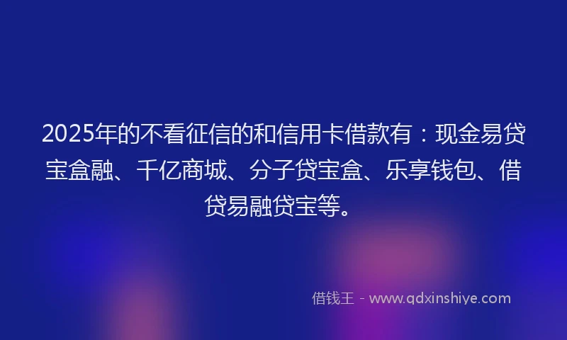 2025年的不看征信的和信用卡借款有：现金易贷宝盒融、千亿商城、分子贷宝盒、乐享钱包、借贷易融贷宝等。