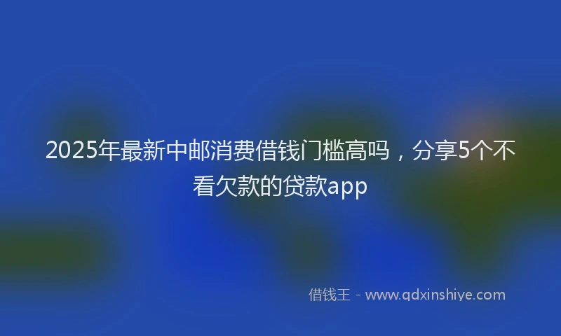 2025年最新中邮消费借钱门槛高吗，分享5个不看欠款的贷款app