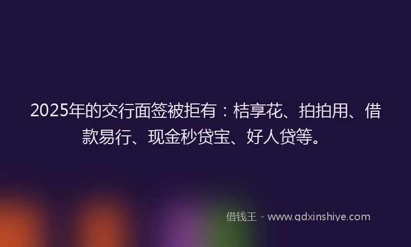 2025年的交行面签被拒有：桔享花、拍拍用、借款易行、现金秒贷宝、好人贷等。