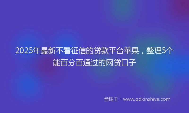 2025年最新不看征信的贷款平台苹果，整理5个能百分百通过的网贷口子