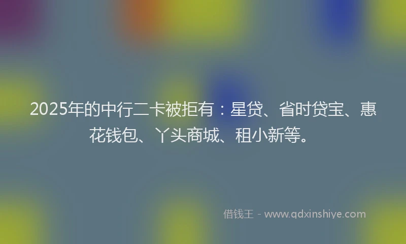 2025年的中行二卡被拒有：星贷、省时贷宝、惠花钱包、丫头商城、租小新等。
