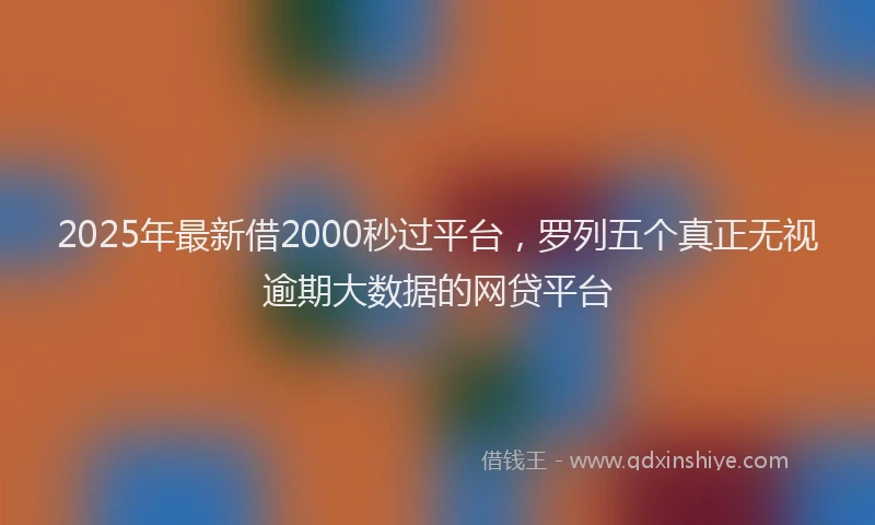 2025年最新借2000秒过平台，罗列五个真正无视逾期大数据的网贷平台