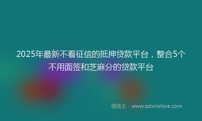 2025年最新不看征信的抵押贷款平台，整合5个不用面签和芝麻分的贷款平台
