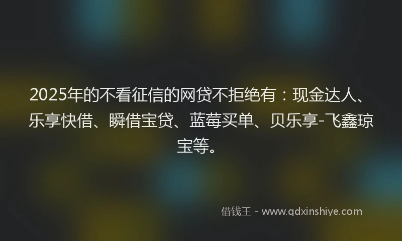 2025年的不看征信的网贷不拒绝有：现金达人、乐享快借、瞬借宝贷、蓝莓买单、贝乐享-飞鑫琼宝等。