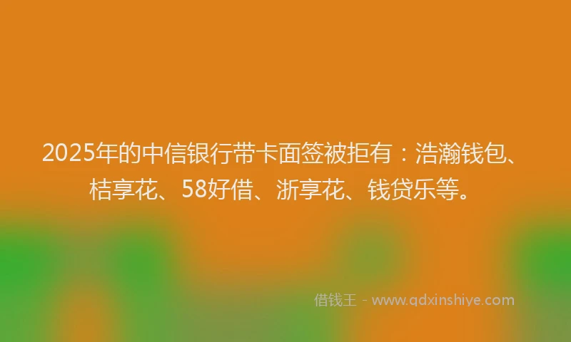 2025年的中信银行带卡面签被拒有：浩瀚钱包、桔享花、58好借、浙享花、钱贷乐等。