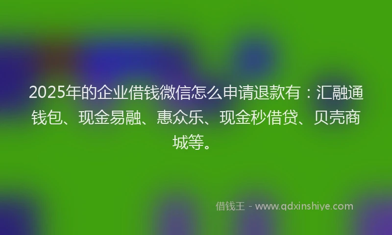 2025年的企业借钱微信怎么申请退款有：汇融通钱包、现金易融、惠众乐、现金秒借贷、贝壳商城等。