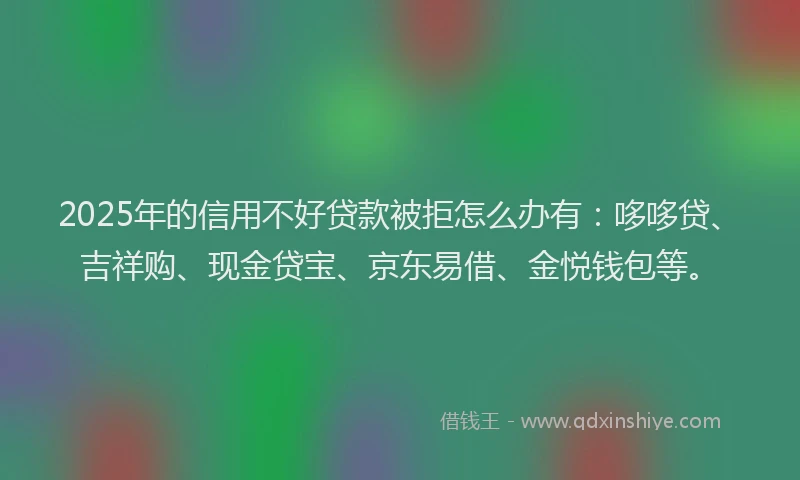 2025年的信用不好贷款被拒怎么办有：哆哆贷、吉祥购、现金贷宝、京东易借、金悦钱包等。