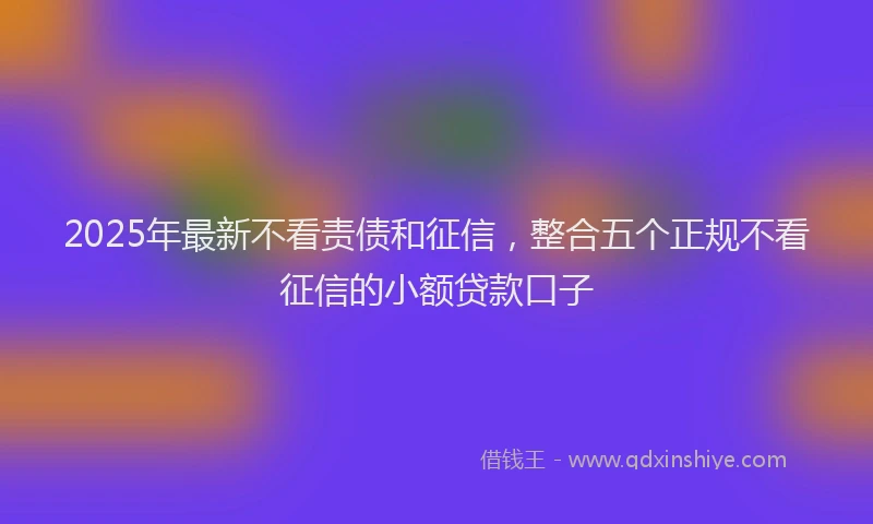 2025年最新不看责债和征信，整合五个正规不看征信的小额贷款口子
