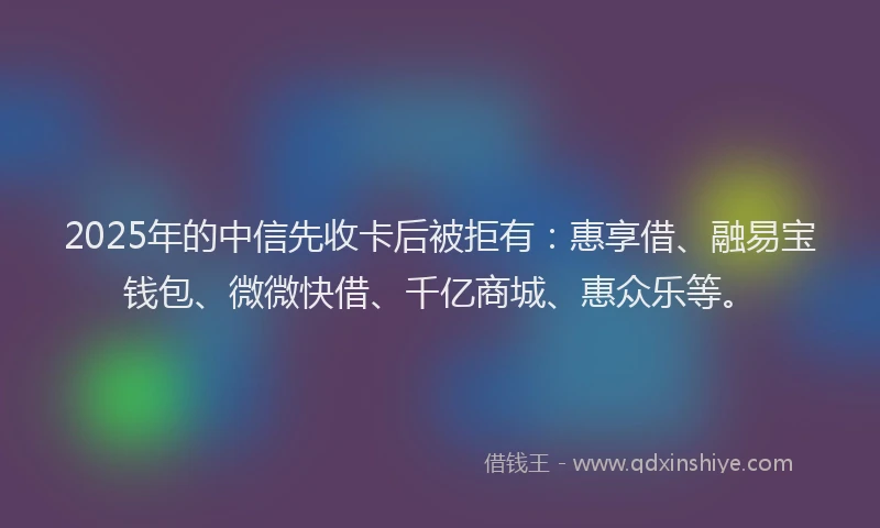2025年的中信先收卡后被拒有：惠享借、融易宝钱包、微微快借、千亿商城、惠众乐等。