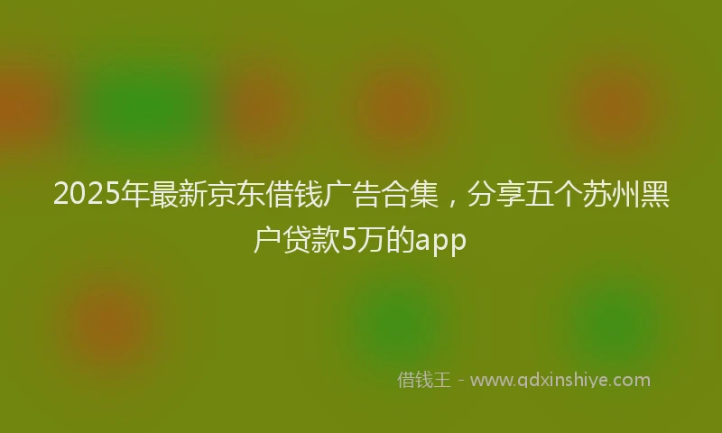 2025年最新京东借钱广告合集，分享五个苏州黑户贷款5万的app