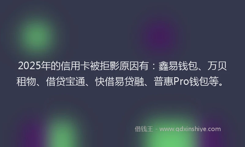 2025年的信用卡被拒影原因有：鑫易钱包、万贝租物、借贷宝通、快借易贷融、普惠Pro钱包等。