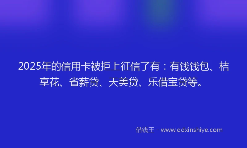 2025年的信用卡被拒上征信了有：有钱钱包、桔享花、省薪贷、天美贷、乐借宝贷等。