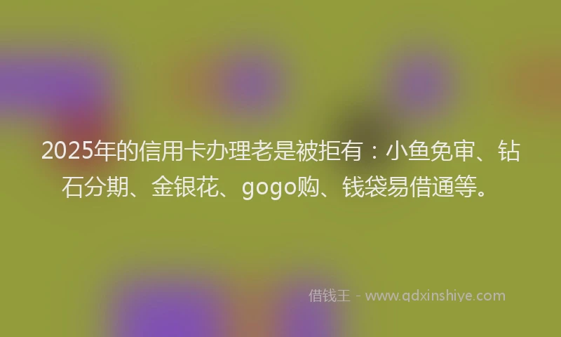 2025年的信用卡办理老是被拒有：小鱼免审、钻石分期、金银花、gogo购、钱袋易借通等。